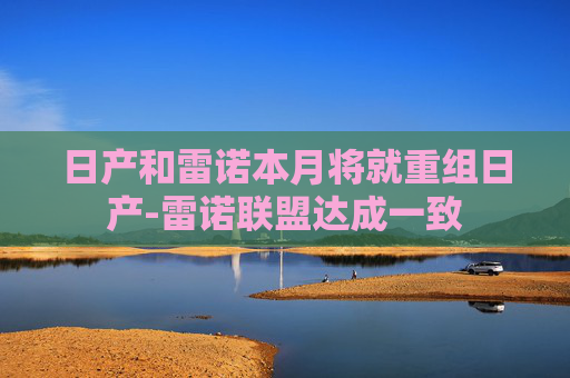 日产和雷诺本月将就重组日产-雷诺联盟达成一致