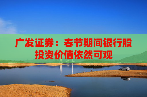 广发证券：春节期间银行股投资价值依然可观
