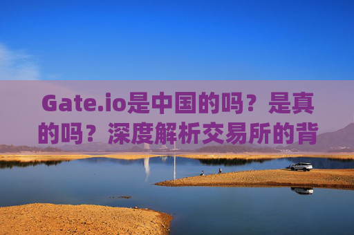Gate.io是中国的吗？是真的吗？深度解析交易所的背景与归属 gate.io是中国的吗是真的吗