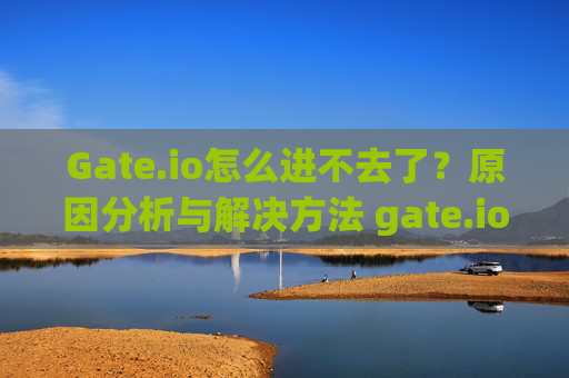 Gate.io怎么进不去了？原因分析与解决方法 gate.io怎么进不去了