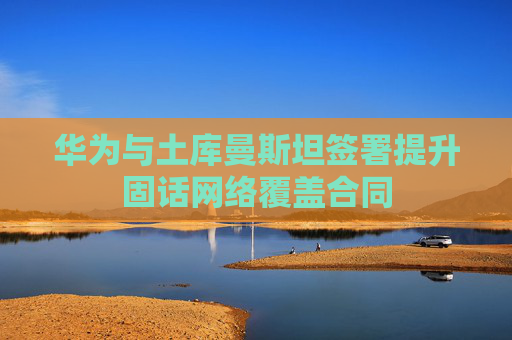 华为与土库曼斯坦签署提升固话网络覆盖合同