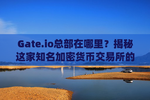 Gate.io总部在哪里？揭秘这家知名加密货币交易所的全球布局 gate.io总部在那里