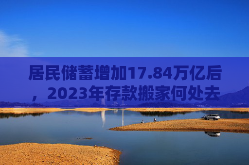 居民储蓄增加17.84万亿后，2023年存款搬家何处去？