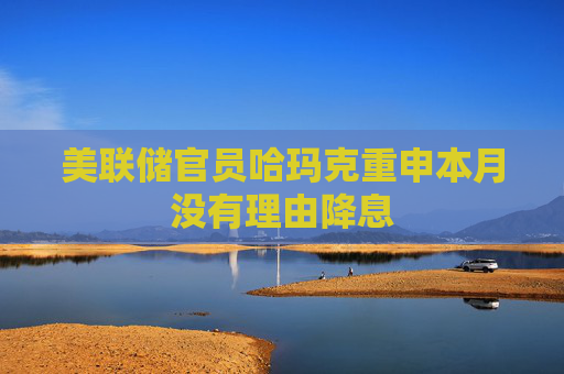 美联储官员哈玛克重申本月没有理由降息