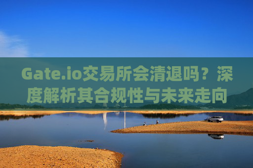 Gate.io交易所会清退吗？深度解析其合规性与未来走向 gate.io交易所清退吗