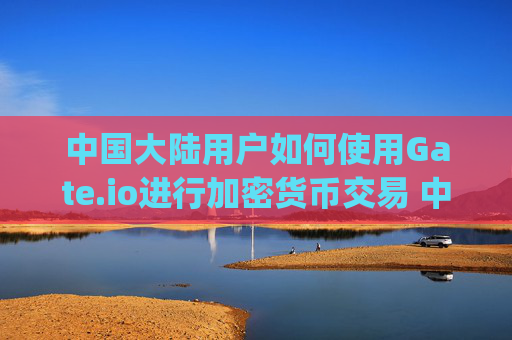 中国大陆用户如何使用Gate.io进行加密货币交易 中国大陆gate.io