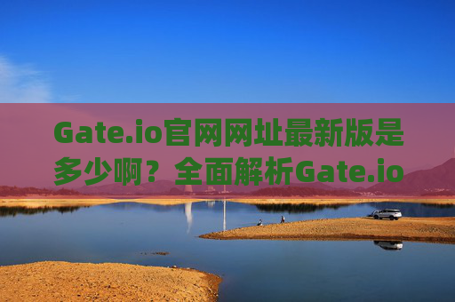 Gate.io官网网址最新版是多少啊？全面解析Gate.io官网及使用指南 gate.io官网网址最新版是多少啊