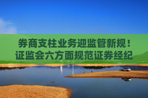 券商支柱业务迎监管新规！证监会六方面规范证券经纪业务