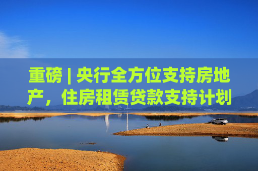 重磅 | 央行全方位支持房地产，住房租赁贷款支持计划等多项结构性工具即将发布