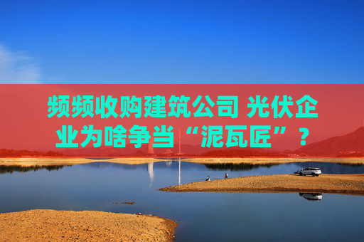 频频收购建筑公司 光伏企业为啥争当“泥瓦匠”？