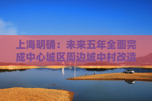 上海明确：未来五年全面完成中心城区周边城中村改造