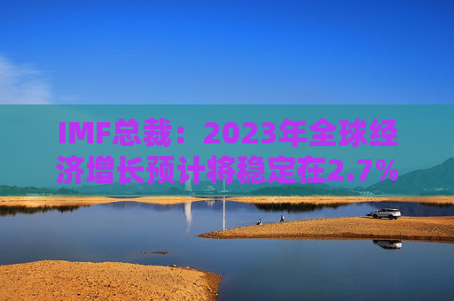 IMF总裁：2023年全球经济增长预计将稳定在2.7%