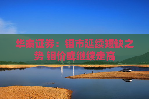 华泰证券：钼市延续短缺之势 钼价或继续走高