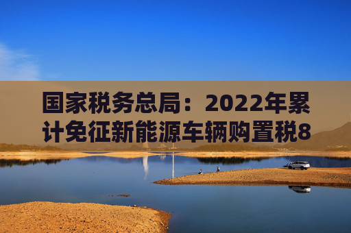 国家税务总局：2022年累计免征新能源车辆购置税879亿元，同比增长92.6%