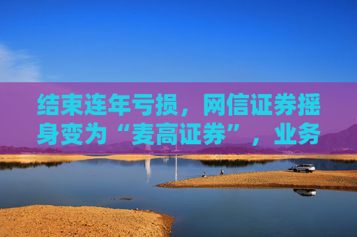 结束连年亏损，网信证券摇身变为“麦高证券”，业务发展何时重回正轨？