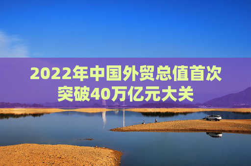 2022年中国外贸总值首次突破40万亿元大关