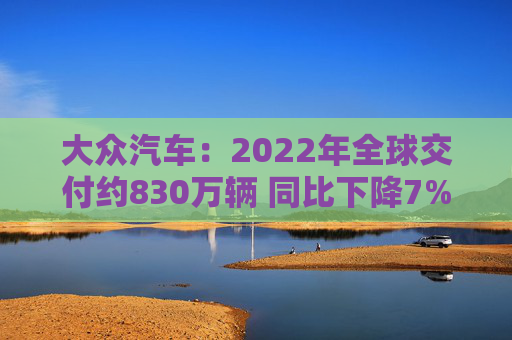 大众汽车：2022年全球交付约830万辆 同比下降7%
