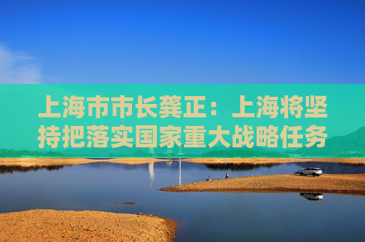 上海市市长龚正：上海将坚持把落实国家重大战略任务作为重中之重
