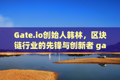 Gate.io创始人韩林，区块链行业的先锋与创新者 gate.io创始人韩林