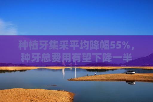 种植牙集采平均降幅55%，种牙总费用有望下降一半
