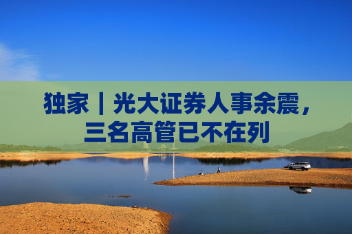 独家｜光大证券人事余震，三名高管已不在列