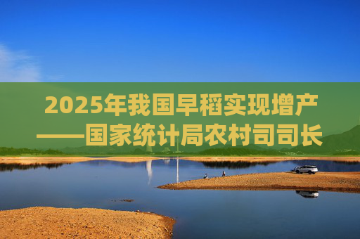 2025年我国早稻实现增产——国家统计局农村司司长魏锋华解读早稻生产情况