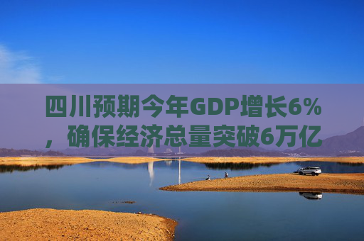 四川预期今年GDP增长6%，确保经济总量突破6万亿
