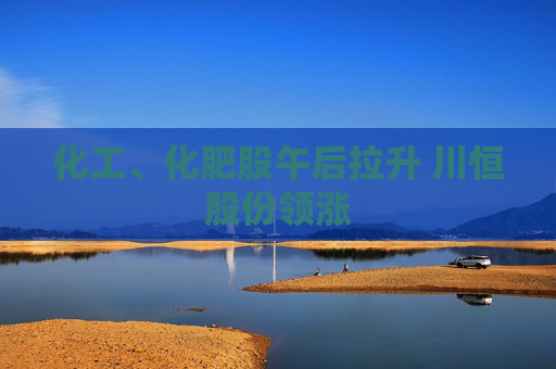 化工、化肥股午后拉升 川恒股份领涨