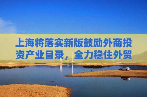 上海将落实新版鼓励外商投资产业目录，全力稳住外贸外资基本盘