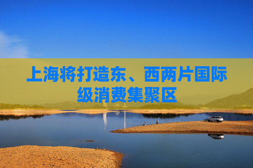 上海将打造东、西两片国际级消费集聚区