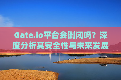 Gate.io平台会倒闭吗？深度分析其安全性与未来发展 gate.io平台会倒闭吗