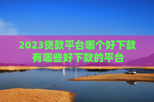 2023贷款平台哪个好下款 有哪些好下款的平台