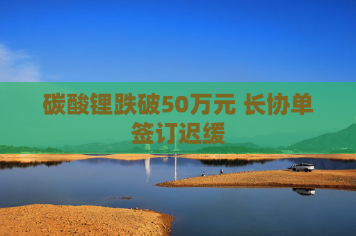 碳酸锂跌破50万元 长协单签订迟缓