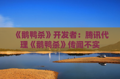 《鹅鸭杀》开发者：腾讯代理《鹅鸭杀》传闻不实