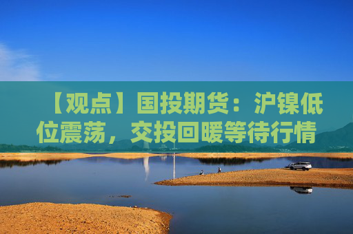 【观点】国投期货：沪镍低位震荡，交投回暖等待行情明朗