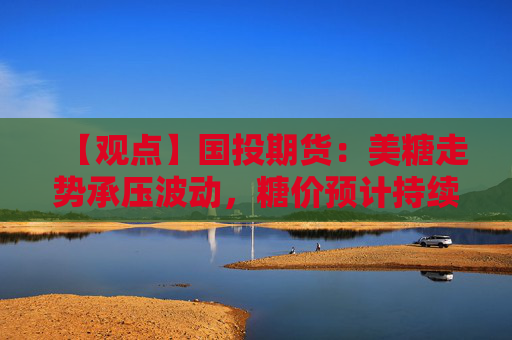 【观点】国投期货：美糖走势承压波动，糖价预计持续震荡
