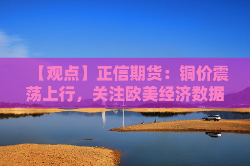 【观点】正信期货：铜价震荡上行，关注欧美经济数据变化