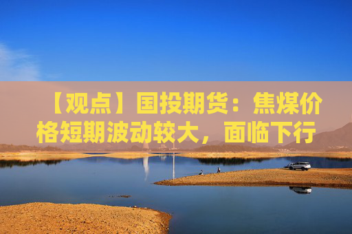 【观点】国投期货：焦煤价格短期波动较大，面临下行压力