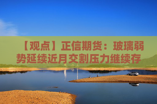 【观点】正信期货：玻璃弱势延续近月交割压力继续存在