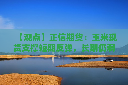 【观点】正信期货：玉米现货支撑短期反弹，长期仍弱势运行