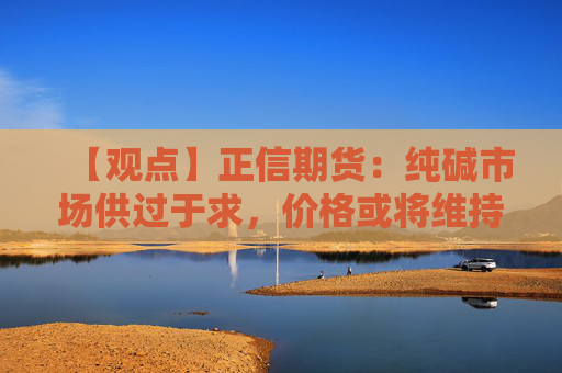 【观点】正信期货：纯碱市场供过于求，价格或将维持底部震荡