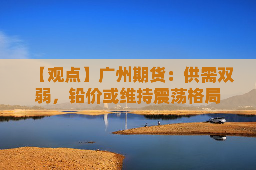 【观点】广州期货：供需双弱，铅价或维持震荡格局