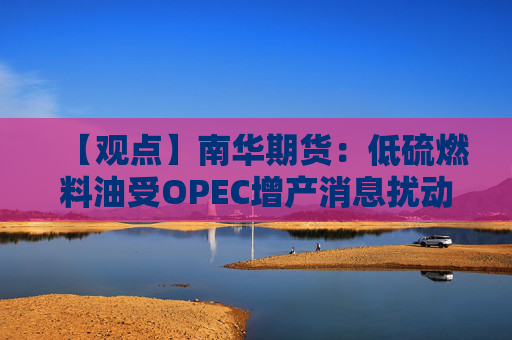 【观点】南华期货：低硫燃料油受OPEC增产消息扰动