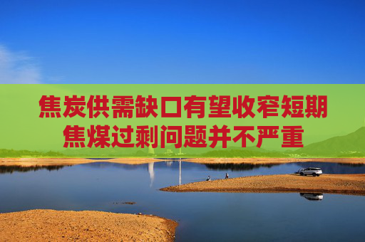 焦炭供需缺口有望收窄短期焦煤过剩问题并不严重
