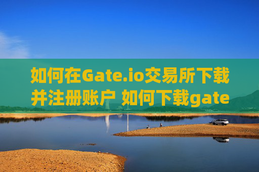 如何在Gate.io交易所下载并注册账户 如何下载gate.io交易所