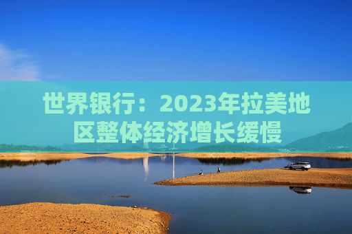 世界银行：2023年拉美地区整体经济增长缓慢