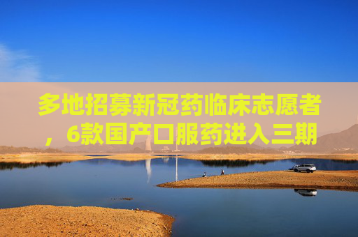 多地招募新冠药临床志愿者，6款国产口服药进入三期临床，最快的二月上市