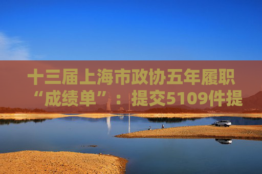十三届上海市政协五年履职“成绩单”：提交5109件提案，聚焦国家重大战略、民心工程