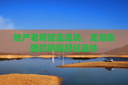 地产老将接连退场，龙湖集团邵明晓辞任退休