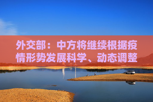 外交部：中方将继续根据疫情形势发展科学、动态调整外国人来华签证政策